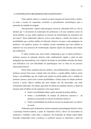 88
4. A INVESTIGAÇÃO NA REALIDADE DA EDUCAÇÃO INCLUSIVA
Neste capítulo expõe-se o contexto no qual a pesquisa foi desenvolvida e explica-
se como a mesma foi organizada, revelando os procedimentos metodológicos para a
apreensão da realidade investigada.
Para apresentar o objetivo desta pesquisa, recorre-se a Bernardes (2012, p. 20), ao
declarar que “o movimento de constituição dos professores e de seus estudantes ocorre de
forma dialética, ou seja, ambos implicam no processo de transformação da consciência uns
dos outros”. Nesse alinhamento reflexivo, tem-se como objetivo, a análise dos limites e das
possibilidades que a política pública de Educação Inclusiva cria para a ação pedagógica do
professor e do professor assessor no cotidiano escolar, entendendo que estes também se
implicam nos seus processos de transformação enquanto sujeitos da educação pela relação
que estabelecem.
É válido recolocar que, neste estudo, compreende-se que os sujeitos professor e
professor assessor de educação inclusiva estão cotidianamente ligados a partir da ação
pedagógica que desencadeiam, com o objetivo de atender às necessidades advindas dos alunos
com deficiência e/ou com dificuldades de aprendizagem visto se tratar de um processo
educacional inclusivo.
Dessa forma, enquanto processo analítico, será problematizada a relação escola e
professor assessor bem como a relação entre este último e a gestão pública. Sabe-se existir
limites e possibilidades que são criados pela relação da gestão pública com o trabalho do
professor assessor, assim como existem possibilidades e limites postos na relação professor
assessor e escola. Sabe-se também que estas relações não são dissociadas, mas estão
intimamente imbricadas. No entanto, para efeito de análise da realidade concreta, os dados da
pesquisa serão divididos em três segmentos como segue abaixo:
· limites e possibilidades dadas a partir da gestão de política pública;
· limites e possibilidades de atuação da professora assessora e da
professora assessorada no contexto da educação inclusiva;
· limites e possibilidades do professor assessor na atuação junto ao coletivo
da escola
Embasados pelos fundamentos teóricos propostos pela pedagogia histórico-crítica
e psicologia histórico-cultural, a partir de Tanamachi (2011), sabe-se da necessidade de
interpretar a realidade e, para tanto, a exigência é da localização da relação sujeito-objeto
buscando compreender como o professor e o professor assessor se relacionam, a partir da
 
