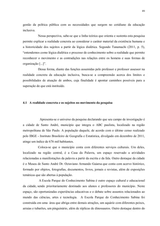 89
gestão da política pública com as necessidades que surgem no cotidiano da educação
inclusiva.
Nessa perspectiva, sabe-se que a linha teórica que orienta e sustenta esta pesquisa
permite explicar a realidade concreta ao considerar o caráter material da existência humana e
a historicidade dos sujeitos a partir da lógica dialética. Segundo Tanamachi (2011, p. 5),
“entendemos como lógica dialética o processo de conhecimento sobre a realidade que permite
reconhecer o movimento e as contradições nas relações entre os homens e suas formas de
organização [...]”.
Dessa forma, diante das funções assumidas pelo professor e professor assessor na
realidade concreta da educação inclusiva, busca-se a compreensão acerca dos limites e
possibilidades de atuação de ambos, cuja finalidade é apontar caminhos possíveis para a
superação do que está instituído.
4.1 A realidade concreta e os sujeitos no movimento da pesquisa
Apresenta-se o universo da pesquisa declarando que seu campo de investigação é
a cidade de Santo André, município que integra o ABC paulista, localizado na região
metropolitana de São Paulo. A população daquele, de acordo com o último censo realizado
pelo IBGE - Instituto Brasileiro de Geografia e Estatística, divulgado em dezembro de 2011,
atinge um índice de 676 mil habitantes.
Coloca-se que o município conta com diferentes serviços culturais. Um deles,
localizado na região central, é a Casa da Palavra, um espaço reservado a atividades
relacionadas a manifestações da palavra a partir da escrita e da fala. Outro destaque da cidade
é o Museu de Santo André Dr. Octaviano Armando Gaiarsa que conta com acervo histórico,
formado por objetos, fotografias, documentos, livros, jornais e revistas, além de exposições
temáticas que são abertas à população.
A Escola Parque do Conhecimento Sabina é outro espaço cultural e educacional
da cidade, sendo prioritariamente destinado aos alunos e professores do município. Neste
espaço, são oportunizadas experiências educativas e o debate sobre assuntos relacionados ao
mundo das ciências, artes e tecnologia. A Escola Parque do Conhecimento Sabina foi
construída em uma área que abriga entre demais atrações, um aquário com diferentes peixes,
arraias e tubarões, um pinguinário, além de réplicas de dinossauros. Outro destaque dentro do
 