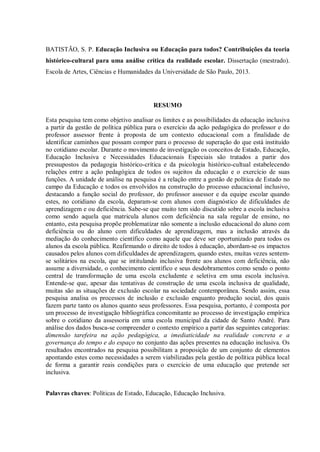 BATISTÃO, S. P. Educação Inclusiva ou Educação para todos? Contribuições da teoria
histórico-cultural para uma análise crítica da realidade escolar. Dissertação (mestrado).
Escola de Artes, Ciências e Humanidades da Universidade de São Paulo, 2013.
RESUMO
Esta pesquisa tem como objetivo analisar os limites e as possibilidades da educação inclusiva
a partir da gestão de política pública para o exercício da ação pedagógica do professor e do
professor assessor frente à proposta de um contexto educacional com a finalidade de
identificar caminhos que possam compor para o processo de superação do que está instituído
no cotidiano escolar. Durante o movimento de investigação os conceitos de Estado, Educação,
Educação Inclusiva e Necessidades Educacionais Especiais são tratados a partir dos
pressupostos da pedagogia histórico-crítica e da psicologia histórico-cultual estabelecendo
relações entre a ação pedagógica de todos os sujeitos da educação e o exercício de suas
funções. A unidade de análise na pesquisa é a relação entre a gestão de política de Estado no
campo da Educação e todos os envolvidos na construção do processo educacional inclusivo,
destacando a função social do professor, do professor assessor e da equipe escolar quando
estes, no cotidiano da escola, deparam-se com alunos com diagnóstico de dificuldades de
aprendizagem e ou deficiência. Sabe-se que muito tem sido discutido sobre a escola inclusiva
como sendo aquela que matricula alunos com deficiência na sala regular de ensino, no
entanto, esta pesquisa propõe problematizar não somente a inclusão educacional do aluno com
deficiência ou do aluno com dificuldades de aprendizagem, mas a inclusão através da
mediação do conhecimento científico como aquele que deve ser oportunizado para todos os
alunos da escola pública. Reafirmando o direito de todos à educação, abordam-se os impactos
causados pelos alunos com dificuldades de aprendizagem, quando estes, muitas vezes sentem-
se solitários na escola, que se intitulando inclusiva frente aos alunos com deficiência, não
assume a diversidade, o conhecimento científico e seus desdobramentos como sendo o ponto
central de transformação de uma escola excludente e seletiva em uma escola inclusiva.
Entende-se que, apesar das tentativas de construção de uma escola inclusiva de qualidade,
muitas são as situações de exclusão escolar na sociedade contemporânea. Sendo assim, essa
pesquisa analisa os processos de inclusão e exclusão enquanto produção social, dos quais
fazem parte tanto os alunos quanto seus professores. Essa pesquisa, portanto, é composta por
um processo de investigação bibliográfica concomitante ao processo de investigação empírica
sobre o cotidiano da assessoria em uma escola municipal da cidade de Santo André. Para
análise dos dados busca-se compreender o contexto empírico a partir das seguintes categorias:
dimensão tarefeira na ação pedagógica, a imediaticidade na realidade concreta e a
governança do tempo e do espaço no conjunto das ações presentes na educação inclusiva. Os
resultados encontrados na pesquisa possibilitam a proposição de um conjunto de elementos
apontando estes como necessidades a serem viabilizadas pela gestão de política pública local
de forma a garantir reais condições para o exercício de uma educação que pretende ser
inclusiva.
Palavras chaves: Políticas de Estado, Educação, Educação Inclusiva.
 
