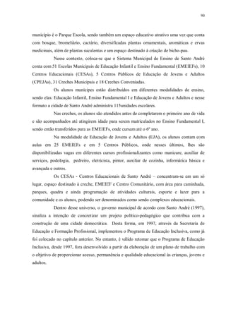 90
município é o Parque Escola, sendo também um espaço educativo atrativo uma vez que conta
com bosque, bromeliário, cactário, diversificadas plantas ornamentais, aromáticas e ervas
medicinais, além de plantas suculentas e um espaço destinado à criação de bicho-pau.
Nesse contexto, coloca-se que o Sistema Municipal de Ensino de Santo André
conta com 51 Escolas Municipais de Educação Infantil e Ensino Fundamental (EMEIEFs), 10
Centros Educacionais (CESAs), 5 Centros Públicos de Educação de Jovens e Adultos
(CPEJAs), 31 Creches Municipais e 18 Creches Conveniadas.
Os alunos munícipes estão distribuídos em diferentes modalidades de ensino,
sendo elas: Educação Infantil, Ensino Fundamental I e Educação de Jovens e Adultos e nesse
formato a cidade de Santo André administra 115unidades escolares.
Nas creches, os alunos são atendidos antes de completarem o primeiro ano de vida
e são acompanhados até atingirem idade para serem matriculados no Ensino Fundamental I,
sendo então transferidos para as EMEIEFs, onde cursam até o 6º ano.
Na modalidade de Educação de Jovens e Adultos (EJA), os alunos contam com
aulas em 25 EMEIEFs e em 5 Centros Públicos, onde nesses últimos, lhes são
disponibilizadas vagas em diferentes cursos profissionalizantes como manicure, auxiliar de
serviços, podologia, pedreiro, eletricista, pintor, auxiliar de cozinha, informática básica e
avançada e outros.
Os CESAs - Centros Educacionais de Santo André – concentram-se em um só
lugar, espaço destinado à creche, EMEIEF e Centro Comunitário, com área para caminhada,
parques, quadra e ainda programação de atividades culturais, esporte e lazer para a
comunidade e os alunos, podendo ser denominados como sendo complexos educacionais.
Dentro desse universo, o governo municipal de acordo com Santo André (1997),
sinaliza a intenção de concretizar um projeto político-pedagógico que contribua com a
construção de uma cidade democrática. Desta forma, em 1997, através da Secretaria de
Educação e Formação Profissional, implementou o Programa de Educação Inclusiva, como já
foi colocado no capítulo anterior. No entanto, é válido retomar que o Programa de Educação
Inclusiva, desde 1997, fora desenvolvido a partir da elaboração de um plano de trabalho com
o objetivo de proporcionar acesso, permanência e qualidade educacional às crianças, jovens e
adultos.
 