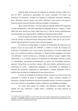 91
Segundo dados da Secretaria de Educação do município de Santo André, até o
final de 20118
, encontram-se matriculados nas escolas municipais 936 alunos com
deficiências ou transtornos, divididos nas categorias de deficiência intelectual, deficiência
física, deficiência auditiva, pessoa com surdez, deficiência visual, pessoa com cegueira,
transtorno global do desenvolvimento, deficiência múltipla e surdocegueira.
Desse total de 936 alunos, 193 fazem parte da Educação Infantil, 499 frequentam
o Ensino Fundamental I e 244 estão matriculados na Educação de Jovens e Adultos. É válido
indicar que nesse mesmo ano, Santo André conta com 11 salas de recursos multifuncionais
em conformidade com o preconizado no Atendimento Educacional Especializado.
Como já indicado no capítulo anterior, desde 2003 eu fazia parte da assessoria do
Centro de Atenção ao Desenvolvimento Educacional (CADE), sendo que no ano de 2011,
atuando enquanto professora assessora iniciei a presente pesquisa.
No exercício da minha função, no período de levantamento dos dados para esta
pesquisa, atuava em uma creche, três EMEIEFs e também no Centro de Formação dos
Professores. Na itinerância, uma vez por semana, apresentava-me a um destes espaços para
junto com os professores analisar as demandas e o desenvolvimento pedagógico dos alunos
com deficiência. Convém retomar que a atribuição do professor assessor, segundo Santo
André (2001, p. 1), é “auxiliar o professor no diagnóstico das dificuldades relativas ao ensino
e a aprendizagem, apresentadas prioritariamente aos alunos com necessidades educativas
especiais”. Dessa forma, nos encontros semanais, tinha como objetivo, problematizar com os
profissionais da escola, o planejamento pedagógico, as necessidades de viabilização de
materiais que garantissem equiparação de oportunidades e também debatíamos sobre os
desafios diante da tentativa de implantação de uma cultura inclusiva.
O Centro de Formação de Professores Clarice Lispector era um dos locais onde
aconteciam as reuniões de grupo, às segundas-feiras. Nesses encontros (semanais ou
quinzenais), a equipe de professoras assessoras de educação inclusiva, levantava as demandas
das escolas e discutia as necessidades, desafios e elaborava as possibilidades de trabalho.
Na creche, havia apenas três crianças com deficiência matriculadas, todas,
segundo seus pais, professores e equipe clínica e terapêutica, em franco processo de
desenvolvimento.
8
Os dados desta pesquisa referem-se ao ano de 2011, pois neste mesmo período ingresso no Programa de Pós-
Graduação – ProMuSPP, passando a realizar esta pesquisa concomitante ao exercício de professora assessora de
educação inclusiva no município de Santo André.
 