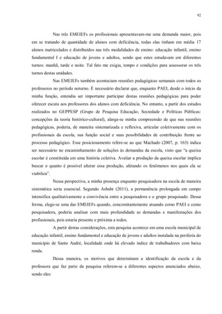92
Nas três EMEIEFs os profissionais apresentavam-me uma demanda maior, pois
em se tratando de quantidade de alunos com deficiência, todas elas tinham em média 17
alunos matriculados e distribuídos nas três modalidades de ensino: educação infantil, ensino
fundamental I e educação de jovens e adultos, sendo que estes estudavam em diferentes
turnos: manhã, tarde e noite. Tal fato me exigia, tempo e condições para assessorar os três
turnos destas unidades.
Nas EMEIEFs também aconteciam reuniões pedagógicas semanais com todos os
professores no período noturno. É necessário declarar que, enquanto PAEI, desde o início da
minha função, entendia ser importante participar destas reuniões pedagógicas para poder
oferecer escuta aos professores dos alunos com deficiência. No entanto, a partir dos estudos
realizados no GEPPESP (Grupo de Pesquisa Educação, Sociedade e Políticas Públicas:
concepções da teoria histórico-cultural), alarga-se minha compreensão de que nas reuniões
pedagógicas, poderia, de maneira sistematizada e reflexiva, articular coletivamente com os
profissionais da escola, sua função social e suas possibilidades de contribuição frente ao
processo pedagógico. Esse posicionamento refere-se ao que Machado (2007, p. 163) indica
ser necessário no encaminhamento de soluções às demandas da escola, visto que “a queixa
escolar é constituída em uma história coletiva. Avaliar a produção da queixa escolar implica
buscar o quanto é possível alterar essa produção, afetando os fenômenos nos quais ela se
viabiliza”.
Nessa perspectiva, a minha presença enquanto pesquisadora na escola de maneira
sistemática seria essencial. Segundo Asbahr (2011), a permanência prolongada em campo
intensifica qualitativamente a convivência entre a pesquisadora e o grupo pesquisado. Dessa
forma, elege-se uma das EMEIEFs quando, concomitantemente atuando como PAEI e como
pesquisadora, poderia analisar com mais profundidade as demandas e manifestações dos
profissionais, pois estaria presente e próxima a todos.
A partir destas considerações, esta pesquisa acontece em uma escola municipal de
educação infantil, ensino fundamental e educação de jovens e adultos instalada na periferia do
município de Santo André, localidade onde há elevado índice de trabalhadores com baixa
renda.
Dessa maneira, os motivos que determinam a identificação da escola e da
professora que faz parte da pesquisa referem-se a diferentes aspectos anunciados abaixo,
sendo eles:
 