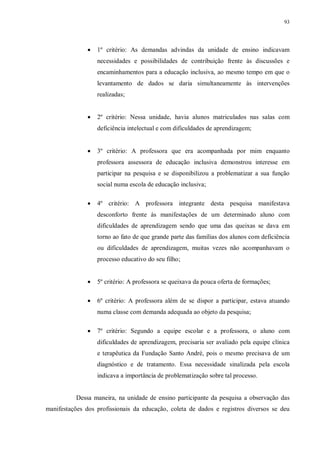 93
· 1º critério: As demandas advindas da unidade de ensino indicavam
necessidades e possibilidades de contribuição frente às discussões e
encaminhamentos para a educação inclusiva, ao mesmo tempo em que o
levantamento de dados se daria simultaneamente às intervenções
realizadas;
· 2º critério: Nessa unidade, havia alunos matriculados nas salas com
deficiência intelectual e com dificuldades de aprendizagem;
· 3º critério: A professora que era acompanhada por mim enquanto
professora assessora de educação inclusiva demonstrou interesse em
participar na pesquisa e se disponibilizou a problematizar a sua função
social numa escola de educação inclusiva;
· 4º critério: A professora integrante desta pesquisa manifestava
desconforto frente às manifestações de um determinado aluno com
dificuldades de aprendizagem sendo que uma das queixas se dava em
torno ao fato de que grande parte das famílias dos alunos com deficiência
ou dificuldades de aprendizagem, muitas vezes não acompanhavam o
processo educativo do seu filho;
· 5º critério: A professora se queixava da pouca oferta de formações;
· 6º critério: A professora além de se dispor a participar, estava atuando
numa classe com demanda adequada ao objeto da pesquisa;
· 7º critério: Segundo a equipe escolar e a professora, o aluno com
dificuldades de aprendizagem, precisaria ser avaliado pela equipe clínica
e terapêutica da Fundação Santo André, pois o mesmo precisava de um
diagnóstico e de tratamento. Essa necessidade sinalizada pela escola
indicava a importância de problematização sobre tal processo.
Dessa maneira, na unidade de ensino participante da pesquisa a observação das
manifestações dos profissionais da educação, coleta de dados e registros diversos se deu
 