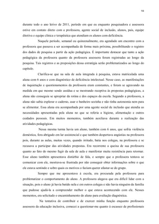 94
durante todo o ano letivo de 2011, período em que eu enquanto pesquisadora e assessora
estive em contato direto com a professora, agente social de inclusão, alunos, pais, equipe
diretiva e equipe clínica e terapêutica que atendiam os alunos com deficiência.
Naquele período, semanal ou quinzenalmente, era agendado um encontro com a
professora que passava a ser acompanhada de forma mais próxima, possibilitando o registro
dos dados de pesquisa a partir da ação pedagógica. É importante destacar que tanto a ação
pedagógica da professora quanto da professora assessora foram registradas ao longo da
pesquisa. Tais registros e as proposições dessa estratégia serão problematizados ao longo do
capítulo.
Clarifica-se que na sala de aula integrada à pesquisa, estava matriculada uma
aluna com 6 anos e com diagnóstico de deficiência intelectual. Nesse caso, as manifestações
de inquietação e questionamentos da professora eram constantes, e foram se agravando na
medida em que mesmo sendo assídua e se mostrando receptiva às propostas pedagógicas, a
aluna não conseguia se apropriar da rotina e dos espaços da escola. Segundo a professora, a
aluna não sabia explorar o caderno, usar o banheiro sozinha e não tinha autonomia nem para
se alimentar. Essa aluna era acompanhada por uma agente social de inclusão que atendia as
necessidades apresentadas pela aluna no que se referia a higiene, alimentação e outros
cuidados pessoais. Em muitos momentos, também auxiliava durante a realização das
atividades pedagógicas.
Nessa mesma turma havia um aluno, também com 6 anos, que sofria violência
doméstica, fora abrigado em lar assistencial e que também despertava angústias na professora
pois, durante as aulas, muitas vezes, quando irritado, batia nos colegas, na professora e se
recusava a participar das atividades propostas. Era recorrente a queixa de sua professora
quanto ao fato do mesmo fugir da sala de aula e manifestar muita resistência para retornar.
Esse aluno também apresentava distúrbio de fala, e sempre que a professora tentava se
comunicar com ele, mostrava-se frustrada por não conseguir obter informações sobre o que
ele estava sentindo e sobre quais os motivos o faziam querer afastar-se do grupo.
Sempre que me apresentava à escola, era procurada pela professora para
problematizar o comportamento do aluno. A professora alegava que era difícil lidar com a
situação, pois o aluno já havia batido nela e em outros colegas e não havia ninguém da família
que pudesse ajudá-la a compreender melhor o que estava acontecendo com ele. Nesses
momentos, era solicitado o encaminhamento do aluno para avaliação diagnóstica.
Na tentativa de contribuir e de exercer minha função enquanto professora
assessora da educação inclusiva, comecei a questionar-me quanto à escassez de profissionais
 