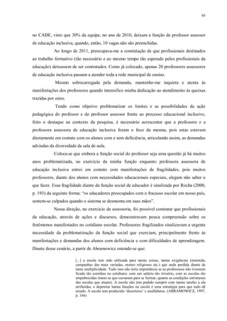 95
no CADE, visto que 30% da equipe, no ano de 2010, deixam a função de professor assessor
de educação inclusiva, quando, então, 10 vagas não são preenchidas.
Ao longo de 2011, preocupava-me a constatação de que profissionais destinados
ao trabalho formativo (tão necessário e ao mesmo tempo tão esperado pelos profissionais da
educação) deixassem de ser contratados. Como já colocado, apenas 20 professores assessores
de educação inclusiva passam a atender toda a rede municipal de ensino.
Mesmo sobrecarregada pela demanda, mantenho-me inquieta e atenta às
manifestações dos professores quando intensifico minha dedicação ao atendimento às queixas
trazidas por estes.
Tendo como objetivo problematizar os limites e as possibilidades da ação
pedagógica do professor e do professor assessor frente ao processo educacional inclusivo,
feito o destaque ao contexto da pesquisa, é necessário acrescentar que a professora e a
professora assessora de educação inclusiva foram o foco da mesma, pois estas estavam
diretamente em contato com os alunos com e sem deficiência, articulando assim, as demandas
advindas da diversidade da sala de aula.
Coloca-se que embora a função social do professor seja uma questão já há muitos
anos problematizada, no exercício da minha função enquanto professora assessora de
educação inclusiva entrei em contato com manifestações de fragilidades, pois muitos
professores, diante dos alunos com necessidades educacionais especiais, alegam não saber o
que fazer. Essa fragilidade diante da função social de educador é sinalizada por Rocha (2000,
p. 193) da seguinte forma: “os educadores preocupados com o fracasso escolar em nosso país,
sentem-se culpados quando o sistema se desmonta em suas mãos”.
Nessa direção, no exercício da assessoria, foi possível constatar que profissionais
da educação, através de ações e discursos, demonstravam pouca compreensão sobre os
fenômenos manifestados no cotidiano escolar. Professores fragilizados sinalizavam a urgente
necessidade da problematização da função social que exerciam, principalmente frente às
manifestações e demandas dos alunos com deficiência e com dificuldades de aprendizagem.
Diante desse cenário, a partir de Abramowicz entende-se que:
[...] a escola tem sido utilizada para tantas coisas, tantas exigências (merenda,
campanhas das mais variadas, ensino religiosos etc.) que anda perdida diante de
tanta multiplicidade. Tudo isso não teria importância se as professoras não tivessem
ficado tão sozinhas no cotidiano: com um salário tão irrisório, com as escolas tão
empobrecidas (tanto as que cursaram para se formar, quanto as condições estruturais
das escolas que atuam). A escola não tem podido cumprir com tantas tarefas a ela
atribuídas, e depositar tantas funções na escola é uma estratégia para que tudo dê
errado. A escola tem produzido ‘desertores’ e analfabetos. (ABRAMOWICZ, 1997,
p. 166)
 