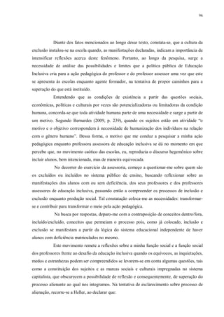 96
Diante dos fatos mencionados ao longo desse texto, constata-se, que a cultura da
exclusão instalou-se na escola quando, as manifestações declaradas, indicam a importância de
intensificar reflexões acerca deste fenômeno. Portanto, ao longo da pesquisa, surge a
necessidade de análise das possibilidades e limites que a política pública de Educação
Inclusiva cria para a ação pedagógica do professor e do professor assessor uma vez que este
se apresenta às escolas enquanto agente formador, na tentativa de propor caminhos para a
superação do que está instituído.
Entendendo que as condições de existência a partir das questões sociais,
econômicas, políticas e culturais por vezes são potencializadoras ou limitadoras da condição
humana, concorda-se que toda atividade humana parte de uma necessidade e surge a partir de
um motivo. Segundo Bernardes (2009, p. 239), quando os sujeitos estão em atividade “o
motivo e o objetivo correspondem à necessidade de humanização dos indivíduos na relação
com o gênero humano”. Dessa forma, o motivo que me conduz a pesquisar a minha ação
pedagógica enquanto professora assessora de educação inclusiva se dá no momento em que
percebo que, no movimento caótico das escolas, eu, reproduzia o discurso hegemônico sobre
incluir alunos, bem intencionada, mas de maneira equivocada.
No decorrer do exercício da assessoria, começo a questionar-me sobre quem são
os excluídos ou incluídos no sistema público de ensino, buscando reflexionar sobre as
manifestações dos alunos com ou sem deficiência, dos seus professores e dos professores
assessores de educação inclusiva, passando então a compreender os processos de inclusão e
exclusão enquanto produção social. Tal constatação coloca-me as necessidades: transformar-
se e contribuir para transformar o meio pela ação pedagógica.
Na busca por respostas, deparo-me com a contraposição de conceitos dentro/fora,
incluído/excluído, conceitos que permeiam o processo pois, como já colocado, inclusão e
exclusão se manifestam a partir da lógica do sistema educacional independente de haver
alunos com deficiência matriculados no mesmo.
Este movimento remete a reflexões sobre a minha função social e a função social
dos professores frente ao desafio da educação inclusiva quando os equívocos, as inquietações,
medos e estranhezas podem ser compreendidos se levarem-se em conta algumas questões, tais
como a constituição dos sujeitos e as marcas sociais e culturais impregnadas no sistema
capitalista, que obscurecem a possibilidade de reflexão e consequentemente, de superação do
processo alienante ao qual nos integramos. Na tentativa de esclarecimento sobre processo de
alienação, recorre-se a Heller, ao declarar que:
 