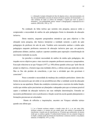 97
[...] alienação é sempre alienação em face de alguma coisa e, mais precisamente, em
face das possibilidades concretas de desenvolvimento genérico da humanidade [...] a
vida cotidiana de todas as esferas da realidade, é aquela que mais se presta à
alienação [...] na cotidianidade, parece ‘natural’ a desagregação, a separação de ser e
essência. (HELLER, 1985, p. 37)
Na condução da linha teórica que sustenta esta pesquisa, passa-se então a
compreender a necessidade de análise da ação pedagógica frente às demandas da educação
inclusiva.
Desta maneira, enquanto pesquisadora entende-se que para objetivar o fim
almejado nesta pesquisa, não bastava interpretar a realidade somente a partir da ação
pedagógica do professor da sala de aula. Também seria necessário analisar a minha ação
pedagógica enquanto professora assessora de educação inclusiva para que, em parceria,
pudéssemos debater, analisar, explicar e apontar caminhos para superação e transformação do
movimento instituído na escola.
Ao perceber a evidente necessidade de análise da minha ação pedagógica, são
traçados novos objetivos para o meu exercício enquanto professora assessora e pesquisadora.
Essa ação relaciona-se ao que Vázquez (1977, p. 189) afirma quando coloca que “pelo fato de
propor-se objetivos, o homem nega uma realidade efetiva, e afirma outra que ainda não existe.
Mas os fins são produto da consciência, e por isso a atividade que eles governam é
consciente”.
Passo a entender a necessidade de mudança das condições particulares dentro dos
limites da assessoria que até então só me possibilitavam olhar a realidade social da educação
inclusiva na sua aparência. Diante das condições existentes para o exercício da minha função,
avaliei que minhas ações precisariam ser planejadas e adequadas para que se tornasse possível
captar a realidade da educação inclusiva nas suas múltiplas determinações. Entendia ser
necessário problematizar com os professores a função social da escola quando planejamento e
formações precisavam ser articulados.
Diante de reflexões e inquietações, encontro em Vázquez subsídio teórico
quando este afirma que:
[...] se o homem aceitasse sempre o mundo como ele é, e se, por outro lado,
aceitasse sempre a si mesmo em seu estado atual, não sentiria a necessidade de
transformar o mundo nem de transformar-se. O homem age conhecendo, do mesmo
modo que se conhece agindo. O conhecimento humano em seu conjunto integra-se
na dupla e infinita tarefa do homem de transformar a natureza exterior e sua própria
natureza. (VÁZQUEZ, 1977, p. 192).
 