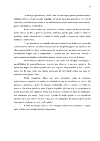 98
As situações-problema da escola, como escasso tempo e poucas possibilidades de
reflexão junto aos professores, são mapeadas; porém, na busca por qualificar o processo de
assessoria, esses elementos, passam a ser problematizados como sendo fatores determinantes
para a reprodução da cotidianidade.
Passo a compreender que, num círculo vicioso, enquanto professora assessora,
minha atuação se dava a partir de estruturas alienantes quando, pelas condições dadas no
cotidiano escolar, intensifica-se os limites de minha atuação. Constato que minha práxis
limitava-se a reprodução.
Frente ao contexto apresentado, algumas inquietações se destacavam acerca dos
desdobramentos advindos dos alunos com dificuldades de aprendizagem e das demandas dos
alunos com deficiência. Sobre os alunos com tais características, questionava-se como estes
estabeleciam relação com o conhecimento e, quanto aos seus professores, buscava-se
compreender quais impactos o diagnóstico poderia causar frente ao processo de ensino.
Nesse percurso reflexivo, recoloca-se que diante das múltiplas inquietações e
possibilidades de encaminhamentos, optou-se por observar o percurso educativo dos
envolvidos no processo da educação inclusiva pois, segundo Vázquez (1977, p. 40), “a prática
como fim da teoria exige uma relação consciente da necessidade prática que deve ser
realizada com a ajuda da teoria”.
Nesta perspectiva, sabe-se que esse movimento exigia da assessoria
conhecimento e condições de análise da totalidade do que se manifestava na escola. Tal
processo é ressaltado a partir das relações estabelecidas entre os sujeitos envolvidos no
contexto educacional quando as ações de gestão de política pública e as ações pedagógicas da
PAEI, da equipe diretiva (diretora e vice) e da professora se imbricam frente ao atendimento
que direcionam aos alunos. Dessa forma, a gestão de política pública é representada no
círculo central, uma vez que entende-se que toda ação pedagógica dos demais sujeitos advém
das condições dadas a estes pela gestão pública.
A partir da imagem abaixo se tem a intenção de tornar mais evidente as relações
entre as diferentes instâncias do objeto da pesquisa.
 