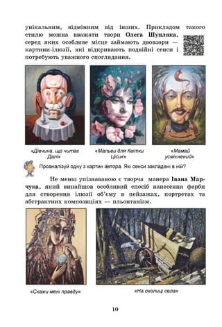 унікальним, відмінним від інших. Прикладом такого
стилю можна вважати твори Олега Шупляка,
серед яких особливе місце займають двовзори —
картини-ілюзії, які відкривають подвійні сенси і
потребують уважного споглядання.
«Дівчина, що читає
Далі»
«Мальви для Квітки
Цісик»
«Мамай
усміхнений»
Проаналізуй одну з картин автора. Я
кі сенси закладені в ній?
Не менш упізнаваною е творча манера Івана Мар­
чука, який винайшов особливий спосіб нанесення фарби
для створення ілюзії об’єму в пейзажах, портретах та
абстрактних композиціях — пльонтанізм.
«Скажи мені правду» «На околиці села»
10
 
