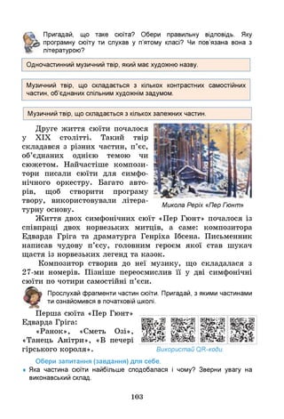 Пригадай, що таке сюїта? Обери правильну відповідь. Яку
програмну сюїту ти слухав у п’ятому класі? Ч
и пов’язана вона з
літературою?
Одночастинний музичний твір, який має художню назву.
Музичний твір, що складається з кількох контрастних самостійних
частин, об’єднаних спільним художнім задумом.
Музичний твір, що складається з кількох залежних частин.
Друге життя сюїти почалося
у ХІХ столітті. Такий твір
складався з різних частин, п’єс,
об’єднаних однією темою чи
сюжетом. Найчастіше компози­
тори писали сюїти для симфо­
нічного оркестру. Багато авто­
рів, щоб створити програму
твору, використовували літера-
Микола Реріх «Пер Гюнт»
турну основу.
Життя двох симфонічних сюїт «Пер Гюнт» почалося із
співпраці двох норвезьких митців, а саме: композитора
Едварда Гріга та драматурга Генріха Ібсена. Письменник
написав чудову п’єсу, головним героєм якої став шукач
щастя із норвезьких легенд та казок.
Композитор створив до неї музику, що складалася з
27-ми номерів. Пізніше переосмислив її у дві симфонічні
сюїти по чотири самостійні п’єси.
Прослухай фрагменти частин сюїти. Пригадай, з якими частинами
ти ознайомився в початковій школі.
Перша сюїта «Пер Г ю н т » _______________
Едварда Гріга: Щ Ш
«Ранок», «Сметь Озі»,
«Танець Анітри», «В печері
гірського короля». Використай ОН-коди.
Обери запитання (завдання) для себе.
♦ Яка частина сюїти найбільше сподобалася і чому? Зверни увагу на
виконавський склад.
103
 