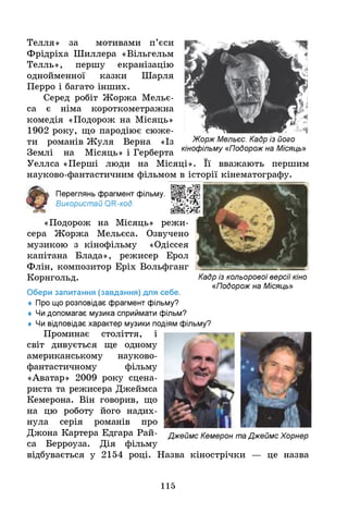 Жорж Мельєс. Кадр із його
кінофільму «Подорож на Місяць»
Телля» за мотивами п’єси
Фрідріха Шиллера «Вільгельм
Телль», першу екранізацію
однойменної казки Шарля
Перро і багато інших.
Серед робіт Жоржа Мельє-
са є німа короткометражна
комедія «Подорож на Місяць»
1902 року, що пародіює сюже­
ти романів Жуля Верна «Із
Землі на Місяць» і Герберта
Уеллса «Перші люди на Місяці». Її вважають першим
науково-фантастичним фільмом в історії кінематографу.
Переглянь фрагмент фільму.
Використай ОГС-код.
«Подорож на Місяць» режи­
сера Жоржа Мельєса. Озвучено
музикою з кінофільму «Одіссея
капітана Блада», режисер Ерол
Флін, композитор Еріх Вольфганг
Корнгольд.
Обери запитання (завдання) для себе.
♦ Про що розповідає фрагмент фільму?
♦ Ч
идопомагає музика сприймати фільм?
♦ Ч
и відповідає характер музики подіям фільму?
Проминає століття, і
світ дивується ще одному
американському науково-
фантастичному фільму
«Аватар» 2009 року сцена­
риста та режисера Джеймса
Кемерона. Він говорив, що
на цю роботу його надих­
нула серія романів про
Джона Картера Едгара Рай- Джеймс Кемерон та Джеймс Хорнер
са Берроуза. Дія фільму
відбувається у 2154 році. Назва кінострічки — це назва
Кадр із кольорової версії кіно
«Подорож на Місяць»
115
 