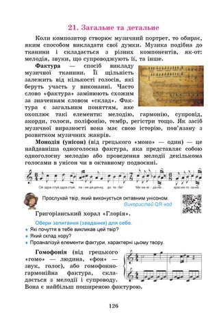 21. Загальне та детальне
як-от:
Коли композитор створює музичний портрет, то обирає,
яким способом викладати свої думки. Музика подібна до
тканини і складається з різних компонентів,
мелодія, звуки, що супроводжують її, та інше.
Фактура — спосіб викладу
музичної тканини. Її щільність
залежить від кількості голосів, які
беруть участь у виконанні. Часто
слово «фактура» замінюють схожим
за значенням словом «склад». Фак­
тура є загальним поняттям, яке
охоплює такі елементи: мелодію, гармонію, супровід,
акорди, голоси, поліфонію, тембр, регістри тощо. Як засіб
музичної виразності вона має свою історію, пов’язану з
розвитком музичних жанрів.
Монодія (унісон) (від грецького «моно» — один) — це
найдавніша одноголосна фактура, яка представляє собою
одноголосну мелодію або проведення мелодії декількома
голосами в унісон чи в октавному подвоєнні.
Прослухай твір, який виконується октавним унісоном.
Використай О
ГС-код.
Григоріанський хорал «Глорія».
Обери запитання (завдання) для себе.
♦ Я
кі почуття втебе викликав цей твір?
♦ Який склад хору?
♦ Проаналізуй елементи фактури, характерні цьому твору.
Гомофонія (від грецького
«гомо» — людина, «фон» —
звук, голос), або гомофонно-
гармонійна фактура, скла­
дається з мелодії і супроводу.
Вона є найбільш поширеною фактурою.
126
 
