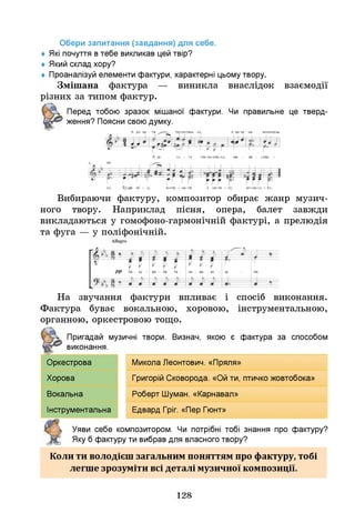 Обери запитання (завдання) для себе.
♦ Я
кі почуття втебе викликав цей твір?
♦ Який склад хору?
♦ Проаналізуй елементи фактури, характерні цьому твору.
Змішана фактура — виникла внаслідок взаємодії
різних за типом фактур.
Перед тобою зразок мішаної фактури. Ч
и правильне це тверд­
ження? Поясни свою думку.
А де ха - та теп-ле-сень - ка а
, N
ци-ти - на мал&сень-
^ і і N1 1
- Г * ^ 
А де ха - та теп-ле-сень-ка, ма - ле - сень
I
Т - Т '"І ' Г , , ,
ка. Ту-ди пі - ду но-чу - ва-ти і ди-ти - ну ко-ли-ха - ти.
Вибираючи фактуру, композитор обирає жанр музич­
ного твору. Наприклад пісня, опера, балет завжди
викладаються у гомофоно-гармонічній фактурі, а прелюдія
та фуга — у поліфонічній.
На звучання фактури впливає і спосіб виконання.
Фактура буває вокальною, хоровою, інструментальною,
органною, оркестровою тощо.
Пригадай музичні твори. Визнач, якою є фактура за способом
виконання.
Оркестрова Микола Леонтович. «Пряля»
Хорова Григорій Сковорода. «Ой ти, птичко жовтобока»
Вокальна Роберт Ш
уман. «Карнавал»
Інструментальна Едвард Гріг. «Пер Гюнт»
Уяви себе композитором. Ч
и потрібні тобі знання про фактуру?
Яку б фактуру ти вибрав для власного твору?
Коли ти володієш загальним поняттям про фактуру, тобі
легше зрозуміти всі деталі музичної композиції.
128
 