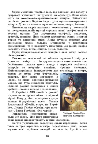 Серед музичних творів є такі, що написані для голосу в
супроводі музичного інструмента чи оркестру. Вони нале­
жать до вокально-інструментальних жанрів. Найчастіше
це пісня, романс. Окремо існує група музично-театральних
жанрів. До них належать музичні вистави, опери, балети.
Виконання творів великими колективами у вокальній
та інструментальній музиці сприяло появі симфонічної та
хорової музики. Так народилися симфонії, концерти,
ораторії, кантати. Цим жанрам характерні великі музичні
форми та глибокий зміст. Якщо музика створена для
виконання малим складом музикантів у невеликих
приміщеннях, то її називають камерною. До таких жанрів
належать етюд, п’єса, соната, пісня, солоспів.
Серед камерно-вокальних жанрів чільне місце посідає
пісня-романс.
Романс — невеликий за обсягом музичний твір для
сольного співу з інструментальним акомпанементом.
Особливими рисами цього жанру є
настроїв та почуттів, наспівна,
Найпопулярнішим інструментом для
також це може бути фортепіано,
бандура. Цей жанр зародився в
Іспанії як пісня, написана народною
мовою, що була символом боротьби.
Пізніше романс поширився в інших
країнах, ставши піснею про кохання.
В Україні з XIX століття романс
існував як авторська пісня та ліричні
вірші. Тому до його поширення долу­
чалися й українські поети: Степан
Руданський «Повій, вітре, на Вкраї­
ну», Леонід Глібов «Стоїть гора висо­
кая», Євген Гребінка «Очі чорнії».
Українські композитори вподо­
бали цей жанр. Для його визначення
вони також використовують термін «солоспів».
Багато українських солоспівів стали народними. Імена
їхніх авторів втрачено, а твори передавались усно, пород­
жуючи нові варіанти мелодій та текстів. Це й стало
передача особистих
лірична мелодика.
супроводу є гітара,
Гіллермо Гомес-Хіль
«Дівчина з гітарою»
13
 