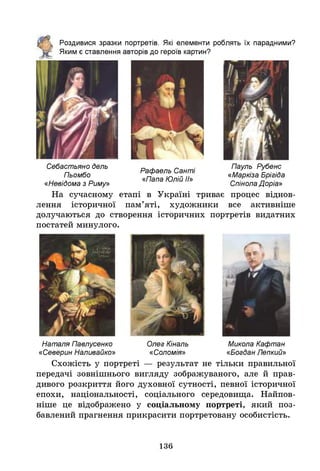 Роздивися зразки портретів. Я
кі елементи роблять їх парадними?
Яким є ставлення авторів до героїв картин?
Себастьяно дель
Пьомбо
«Невідома з Риму»
Рафаель Санті
«Папа Юлій ІІ»
Пауль Рубенс
«Маркіза Брігіда
Спінола Доріа»
На сучасному етапі в Україні триває процес віднов­
лення історичної пам’яті, художники все активніше
долучаються до створення історичних портретів видатних
постатей минулого.
Наталя Павлусенко Олег Кіналь Микола Кафтан
«Северин Наливайко» «Соломія» «Богдан Лепкий»
Схожість у портреті — результат не тільки правильної
передачі зовнішнього вигляду зображуваного, але й прав­
дивого розкриття його духовної сутності, певної історичної
епохи, національності, соціального середовища. Найпов­
ніше це відображено у соціальному портреті, який поз­
бавлений прагнення прикрасити портретовану особистість.
136
 