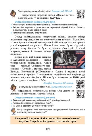 Прослухай сучасну обробку пісні. Використай ОН-код.
Українська народна пісня «Засвіт встали
козаченьки» у виконанні КАУКА .
Обери запитання (завдання) для себе.
♦ Який настрій викликав утебе цей твір? Який виконавський склад?
♦ Я
кі засоби виразності розкривають музичний образ? Щ
о особливого
внесли автори в цей варіант пісні?
♦ Чому пісню вважають історичною?
Серед наймолодших історичних пісень окреме місце
належить стрілецьким та повстанським пісням. Більшість
із них були написані аматорами і дійшли до нас як зразок
усної народної творчості. Певний час вони були під забо­
роною, тому багато їх було втрачено. Сьогодні ці пісні
відроджуються і стають попу­
лярними.
Серед них найбільш знаною
є «Ах лента за лентою» — пісня
українських повстанців. Автор
слів — Микола Сорокаліта (по­
зивний «Лютий»), музику склав
Василь Заставний («Шершень»). Слова і музика пісні
змінилися в процесі її виконання, оригінальний варіант до
нашого часу не зберігся. Пісню було створено в 1946 році
після одного з нерівних боїв.
Дізнайся більше за ОН-кодом.
Прослухай сучасну обробку пісні. Використай ОН-код.
Українська повстанська пісня «Ах лента за
лентою» у виконанні Тараса Чубая.
Обери запитання (завдання) для себе.
♦ Який настрій викликав утебе цей твір? Хто його виконує?
♦ Я
кі засоби виразності характерні пісні?
♦ Ч
и можна вважати цю пісню історичною?
Чому історичні пісні залишаються популярними? Пригадай, які з
нихти слухаєш чи виконуєш?
У Ш ш ■ І / ■ ■ ^ •• ••
народній історичнім пісні живе образ нашої славної
України, її героїчна і водночас трагічна історія.
146
 