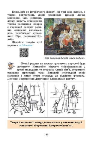 Близьким до історичного жанру, як тобі вже відомо, є
також портретнии, якии
минулого, їхні костюми,
деталі побуту. Прикладом
такого поєднання жанрів
є груповий портрет роди­
ни, знищеної голодомо­
ром, української худож­
ниці Віри Баринової-Ку-
леби.
Дізнайся історію цієї
картини за ОН-кодом.
розкриває типажі діячів
Віра Баринова-Кулеба «Була родина»
Нехай родина на твоєму груповому портреті буде
щасливою! Намагайся зберегти співвідношення у
зрості молодших та старших членів сім’ї, дотримати
основних пропорцій тіла. Виконай попередній ескіз
малюнка і лише потім переходь до більшого формату.
Доповни зображення доречними елементами побуту.
Твори історичного жанру допомагають у вивченні подій
минулого і збереженні історичної пам'яті.
149
 