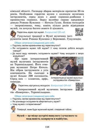 ківської області. Господар збирав матеріали протягом 30-ти
років. Особливою гордістю музею є колекція музичних
інструментів, серед яких є давні скрипки-довбанки і
прямокутна скрипка. Зараз музейну справу продовжує
донька Романа Кумлика — Наталя Гузак. Кожна екскурсія
— імпровізована, тому, навіть кілька разів відвідавши
музей, ти почуєш багато нового й цікавого.
Переглянь відео про музей. Використай ОН-код.
Гуцульські традиції в Музеї музичних інст­
рументів імені Романа Кумлика у Верховині. Гуцулендія.
Обери запитання (завдання) для себе.
♦ Поділись своїми враженнями від переглянутого?
♦ Я
кі інструменти музею тобі відомі? У чому полягає робота екскурс-
совода?
♦ До якого виду належать інструменти музею? Чому екскурсія є імпро­
візаційною?
Ще один інтерактивний
музей музичних інструментів
на Тернопільщині. Його ство­
рив музикант Петро Катола.
Він зібрав інструменти з усіх
континентів. На сьогодні в
музеї більше 200 експонатів.
Серед них — клавесин, арфа,
тампура.
Переглянь віртуальну екскурсію. Використай ОН-код.
Інтерактивний музей музичних інструмен­
тів «Камертон», Тернопільщина.
Обери запитання (завдання) для себе.
♦ Поділись своїми враженнями від переглянутого?
♦ Я
кі різновиди інструментів зберігаються у музеї?
Чому музей є інтерактивним?
Поміркуй, яким буде музичний музей, створений тобою.
Інтерактивний музей музичних
інструментів «Камертон»
Музей — це місце зустрічі минулого і сучасного та
можливість зазирнути в майбутнє.
158
 