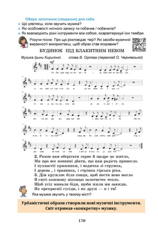 Обери запитання (завдання) для себе.
♦ Щ
о уявляєш, коли звучить музика?
♦ Я
кі особливості нотного запису ти побачив / побачила?
♦ Як взаємодіють різні інструменти міжсобою, охарактеризуй їхні тембри.
Розучи пісню. Про що розповідає твір? Я
кі засоби музичної
виразності використаєш, щоб образ став яскравим?
БУДИНОК ПІД БЛАКИТНИМ НЕБОМ
Музика Ірини Кириліної, слова В. Орлова (переклад О. Чернявськоі)
а на - вко-ло нас з то - бо - ю ди-во - виж - на є кра-са.
Ф ш ш
О - ке - а - ни, па - ро - пла - ви, рі - ки, го-ри і лі - си,
1
3
•
І
- ^ ^
всі дер-жа - ви, і, зви-чай-но, я і ти. Ли-не
всі на-ро - ди, всі дер-жа - ви,
17
в не - бі го - лу-бім наш ве - ли - кии спіль - нии дім. Під є -
21
— *-
ди - ним не-бом си - нім
+ Ш “ --------- 9 — д г Р
в м и - р і й зла - г о - д і р о с - т і м ! "
2. Разом нам оберігати гарне й щедре це житло,
Ми про все повинні дбати, що нам радість принесло.
І пухнастії крижинки, і водичка зі струмка,
І дерева , і травинка, і стрімка гірська ріка.
3. Дім кружляє біля сонця, щоб нести воно могло
В світі кожному віконцю золотистеє тепло.
Щоб усіх минали біди, щоби жили ми завжди,
Як прекраснії сусіди, і як друзі — я і ти!
Яка музика звучить у твоєму місті?
Урбаністичні образи створили нові музичні інструменти.
Світ отримав «конкретну» музику.
170
 
