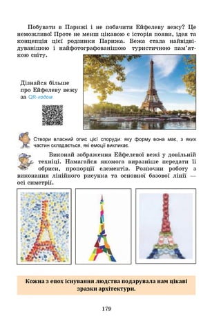 Побувати в Парижі і не побачити Ейфелеву вежу? Це
неможливо! Проте не менш цікавою є історія появи, ідея та
концепція цієї родзинки Парижа. Вежа стала найвідві-
дуванішою і найфотографованішою туристичною пам’ят­
кою світу.
Дізнайся більше
про Ейфелеву вежу
за ОН-кодом.
Створи власний опис цієї споруди: яку форму вона має, з яких
частин складається, які емоції викликає.
Виконай зображення Ейфелевої вежі у довільній
техніці. Намагайся якомога виразніше передати її
обриси, пропорції елементів. Розпочни роботу з
виконання лінійного рисунка та основної базової лінії —
осі симетрії.
Кожна з епох існування людства подарувала нам цікаві
зразки архітектури.
179
 
