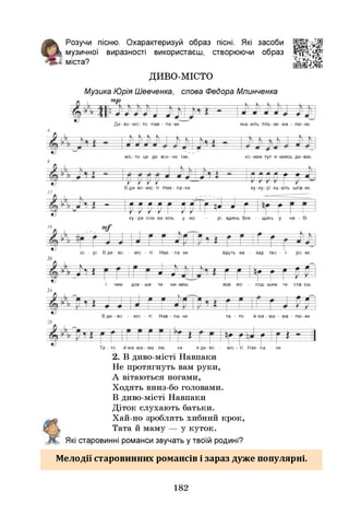 Розучи пісню. Охарактеризуй образ пісні. Я
кі засоби
 музичної виразності використаєш, створюючи образ
- міста?
ДИВО-МІСТО
Музика Юрія Шевченка, слова Федора Млинченка
т
п
р
Ди-во-міс-то Нав - па-ки зна-ють тіль-ки ма - лю-ки,
міс-то це де все-не так, ко-жен тут я-киись ди-вак.
Р
Р
Р
Рг р
В ди-во-міс-ті Нав-па-ки ку-ку-рі-ка-ють шпа-ки,
- р р р р р ррТр ^ 1 г Щ
Щ
ку-ри пла-ва-ють у мо - рі, вдень бли - щать у не - бі
16
зо - рі. Вди- во - міс - ті Нав - па-ки йдуть на - зад тво - і ро-ки,
20
Л .14 і . | і р р ІЩр р=р=^
І чим дов - ше ти жи-веш, все мо - лод-шим ти ста-єш.
24
щ
ф — ф-
В ди - во - міс - ті Нав - па-ки та - то и ма - ма — ма - лю-ки.
£ у [
* Іг * " її
Та - то йма-ма—ма-лю - ки вди-во - міс - ті Нав-па - ки.
2. В диво-місті Навпаки
Не протягнуть вам руки,
А вітаються ногами,
Ходять вниз-бо головами.
В диво-місті Навпаки
Діток слухають батьки.
Хай-но зроблять хибний крок,
Тата й маму — у куток.
Я
кі старовинні романси звучать у твоїй родині?
Мелодії старовинних романсів і зараз дуже популярні.
182
 
