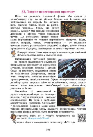 33. Творче перетворення простору
Коли ти дивишся художній фільм або граєш у
комп’ютерну гру, то не тільки бачиш, але йчуєш, що
відбувається на екрані. Їде автомо­
біль, тріпоче листя, падає та розби­
вається чашка... Уяви, що звуку
немає... Дивно? Ми звикли сприймати
довкілля в цілому усіма органами
чуття. Це допомагає краще сприй­
мати інформацію та глибше переживати відчуття. Шум,
шепіт, шурхіт, свист, постукування — це маленька
частина всього різноманіття звукової палітри, якою можна
прикрасити відеоряд, вдихнувши в нього «звукове» життя.
Поміркуй, скільки різних звуків ти чув, коли переглядав улюблений
фільм чи проходив рівень у комп’ютерній грі.
Саунддизайн (звуковий дизайн)
— це процес художнього звукового
оформлення відеоряду за допомогою
музики, звукових ефектів і шумів.
Сюди ж належать видозміни звуку
за характером (наприклад, стишу­
ючи, поступово роблячи голосніше,
прискорюючи, сповільнюючи). Сфера використання саунд-
дизайну дуже широка: кіно та телебачення, театр, звуко­
запис, живе виконання, комп’ютерні ігри, відеокліпи,
реклама та інше.
Звичайно, ці можливості в
руках саунддизайнера — звукоре-
жисера / звукорежисерки вузької
спеціалізації. Це одна з найбільш
затребуваних професій. Спеціаліст
/ спеціалістка повинен мати дуже
тонкий музикальний слух, володіти бездоганним чуттям
взаємодії різних звуків, бути творчою особистістю.
Переглянь відео, де з гумором
професію. Використай ОГС-код.
представлено цю
Кумедне відео з канадського скетч-шоу «ЬОЬ :-)»
198
 