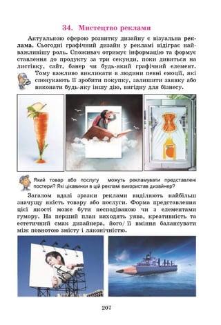 Актуальною сферою розвитку дизайну є візуальна рек­
лама. Сьогодні графічний дизайн у рекламі відіграє най­
важливішу роль. Споживач отримує інформацію та формує
ставлення до продукту за три секунди, поки дивиться на
листівку, сайт, банер чи будь-який графічний елемент.
Тому важливо викликати в людини певні емоції, які
спонукають її зробити покупку, залишити заявку або
виконати будь-яку іншу дію, вигідну для бізнесу.
34. Мистецтво реклами
Який товар або послугу можуть рекламувати представлені
постери? Я
кі цікавинки в цій рекламі використав дизайнер?
Загалом вдалі зразки реклами виділяють найбільш
значущу якість товару або послуги. Форма представлення
цієї якості може бути несподіваною чи з елементами
гумору. На перший план виходять уява, креативність та
естетичний смак дизайнера, його/ її вміння балансувати
між повнотою змісту і лаконічністю.
207
 