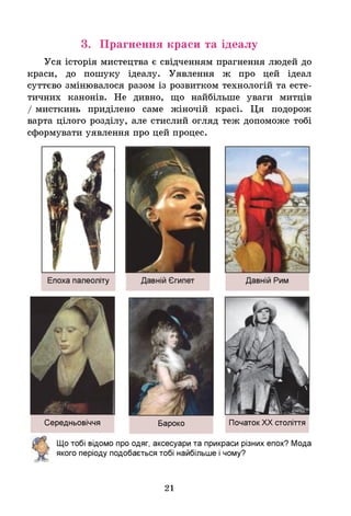 Уся історія мистецтва є свідченням прагнення людей до
краси, до пошуку ідеалу. Уявлення ж про цей ідеал
суттєво змінювалося разом із розвитком технологій та есте­
тичних канонів. Не дивно, що найбільше уваги митців
/ мисткинь приділено саме жіночій красі. Ця подорож
варта цілого розділу, але стислий огляд теж допоможе тобі
сформувати уявлення про цей процес.
3. Прагнення краси та ідеалу
Середньовіччя Бароко ПочатокХХ століття
Щ
о тобі відомо про одяг, аксесуари та прикраси різних епох? Мода
якого періоду подобається тобі найбільше ічому?
21
 