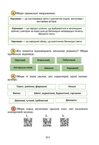 4. Обери правильні твердження.
Карнавал — це костюмоване свято з урочистою ходою, виступами
виставами акторів.
Карнавал — це народні гуляння, що відбуваються в католицьких
країнах у вівторок за сорок днів до Великодня напередодні початку
Великого посту.
Карнавал — це народний обряд, що розпочинає Великодні свята.
^5.) Які поняття відповідають міському романсу? Обери
правильні відповіді.
Ліричний Класичний Побутовий
Авторська пісня Шансон Народний
^6.) Обери ті типи звуків, які характерні групі інтона-
руморі.
Свист, шипіння, фиркання Низькі
Високі Шепіт, муркотіння, бурмотіння, гарчання
Дзвінкий, гучний, сріблястий Дисканти
7. Обери серед музичних зразків такі, які належить
конкретній музиці.
211
 