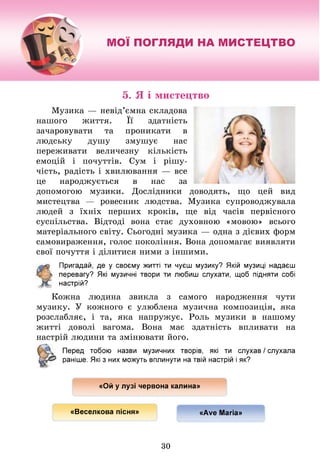 МОЇ ПОГЛЯДИ НА МИСТЕЦТВО
5. Я і мистецтво
Музика — невід’ємна складова
нашого життя. Її здатність
зачаровувати та проникати в
людську душу змушує нас
переживати величезну кількість
емоцій і почуттів. Сум і рішу­
чість, радість і хвилювання — все
це народжується в нас за
допомогою музики. Дослідники доводять, що цей вид
мистецтва — ровесник людства. Музика супроводжувала
людей з їхніх перших кроків, ще від часів первісного
суспільства. Відтоді вона стає духовною «мовою» всього
матеріального світу. Сьогодні музика — одна з дієвих форм
самовираження, голос покоління. Вона допомагає виявляти
свої почуття і ділитися ними з іншими.
Пригадай, де у своєму житті ти чуєш музику? Якій музиці надаєш
перевагу? Я
кі музичні твори ти любиш слухати, щоб підняти собі
настрій?
Кожна людина звикла з самого народження чути
музику. У кожного є улюблена музична композиція, яка
розслабляє, і та, яка напружує. Роль музики в нашому
житті доволі вагома. Вона має здатність впливати на
настрій людини та змінювати його.
Перед тобою назви музичних творів, які ти слухав / слухала
раніше. Я
кі з них можуть вплинути на твій настрій іяк?
«Ой у лузі червона калина»
«Веселкова пісня» «Аує Магіа»
30
 