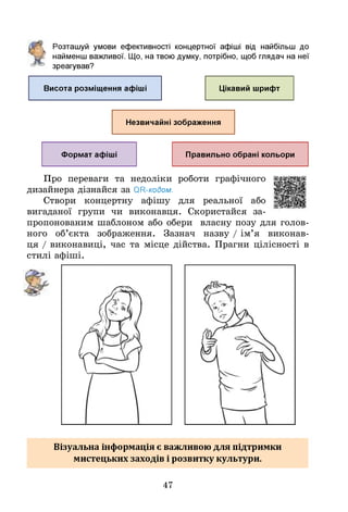 Розташуй умови ефективності концертної афіші від найбільш до
найменш важливої. Щ
о, на твою думку, потрібно, щоб глядач на неї
зреагував?
Висота розміщення афіші Цікавий шрифт
Незвичайні зображення
Формат афіші Правильно обрані кольори
Про переваги та недоліки роботи графічного
дизайнера дізнайся за ОН-кодом.
Створи концертну афішу для реальної або
вигаданої групи чи виконавця. Скористайся за­
пропонованим шаблоном або обери власну позу для голов­
ного об’єкта зображення. Зазнач назву / ім’я виконав­
ця / виконавиці, час та місце дійства. Прагни цілісності в
стилі афіші.
Візуальна інформація є важливою для підтримки
мистецьких заходів і розвитку культури.
47
 