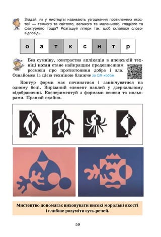 Згадай, як у мистецтві називають узгодження протилежних якос­
тей — темного та світлого, великого та маленького, гладкого та
фактурного тощо? Розташуй літери так, щоб склалося слово-
відповідь.
о а т к с н т р
Без сумніву, контрастна аплікація в японській тех­
ніці нотан стане найкращим продовженням
розмови про протистояння добра і зла.
Ознайомся із цією технікою ближче за ОН-кодом.
Контур форми має починатися і закінчуватися на
одному боці. Вирізаний елемент наклей у дзеркальному
відображенні. Експериментуй з формами основи та кольо­
рами. Працюй охайно.
Мистецтво допомагає виховувати високі моральні якості
і глибше розуміти суть речей.
59
 