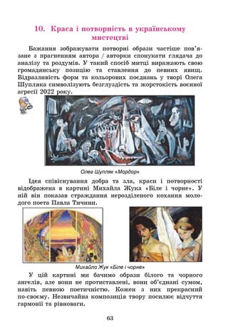 10. Краса і потворність в українському
мистецтві
Бажання зображувати потворні образи частіше пов’я­
зане з прагненням автора / авторки спонукати глядача до
аналізу та роздумів. У такий спосіб митці виражають свою
громадянську позицію та ставлення до певних явищ.
Відразливість форм та кольорових поєднань у творі Олега
Шупляка символізують безглуздість та жорстокість воєнної
агресії 2022 року.
Олег Шупляк «Мордор»
Ідея співіснування добра та зла, краси і потворності
відображена в картині Михайла Жука «Біле і чорне». У
ній він показав страждання нерозділеного кохання моло­
дого поета Павла Тичини.
Михайло Жук «Біле і чорне»
У цій картині ми бачимо образи білого та чорного
ангелів, але вони не протиставлені, вони об’єднані сумом,
навіть певною поетичністю. Кожен з них прекрасний
по-своєму. Незвичайна композиція твору посилює відчуття
гармонії та рівноваги.
63
 