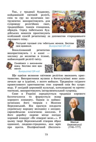 Так, у традиції буддизму,
найдавнішій світовій релігії,
спів та гру на музичних інс­
трументах використовують для
супроводу релігійних свят,
традиційних танців очищення,
обрядів. Серед тибетських буд­
дійських монахів практикують
особливий спосіб речитативу за допомогою стародавнього
горлового співу.
Послухай горловий спів тибетських монахів. Вислови
своє враження. Використай ОН-код.
Вокалізований речитатив
використовують і в азані —
заклику до молитви в ісламі,
наймолодшій релігії світу.
Ознайомся з виконанням
азану. Вислови своє вра­
ження.
Використай ОН-код.
Ще однією великою світовою релігією вважають хрис­
тиянство. Використання музики в богослужінні воно запо­
зичило ще в іудаїзмі, з якого вийшло. Традицією східного
православного християнства стає хоровий спів без супро-
Т Т • • « • « - » • •
воду. У західній церковній культурі, католицизмі та протес­
тантизмі, використовують інструментальний супровід.
Саме в Україні зароджується традиція хорового
багатоголосся та формується жанр
хорового концерту. Одним із найвиз­
начніших його творців є Максим
Березовський. Він прагнув поєднати
українську народну мелодику з західно­
європейською класичною школою. У
його доробку окреме місце посідає
хоровий концерт «Нє отвержі мєнє...». У
цьому творі Березовський створив образ
одинокої, людини-страдника, яка мріє
про щастя. Поліфонічний (багатого­
73
 