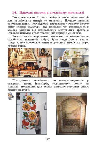 14. Народні витоки в сучасному мистецтві
Роки незалежності стали періодом нових можливостей
для українських митців та мисткинь. Постало питання
самовизначення, необхідності переказати сучасною мовою
зміст власної культури, що тривалий час розвивалася в
умовах ізоляції від міжнародних мистецьких процесів.
Основою пошуків стало традиційне народне мистецтво.
Розпис житла народними мотивами та використання
оздоблених предметів побуту були традицією в наших
предків, яка продовжує жити в сучасних інтер’єрах кафе,
готелів тощо.
Поширеними техніками, що використовуються у
створенні таких інтер’єрів, залишаються розпис та
ліпнина. Поєднання цих технік дозволяє створити цікаві
ефекти фактури.
87
 
