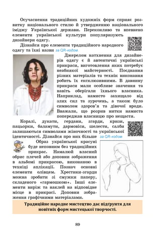 Осучаснення традиційних художніх форм сприяє роз­
витку національного стилю й утвердженню національного
іміджу Української держави. Переконливо та впевнено
елементи української культури популяризують
дизайнери одягу.
Дізнайся про елементи традиційного народного
одягу та їхні назви за 0 Н-кодом.
Джерелом натхнення для дизайне­
рів одягу є й автентичні українські
прикраси, виготовлення яких потребує
неабиякої майстерності. Поєднання
різних матеріалів та технік виконання
робить їх ексклюзивними. В давнину
прикраси мали особливе значення та
навіть оберігали їхнього власника.
Наприклад, намисто захищало від
злих сил та зурочень, а також було
символом здоров’я та дівочої вроди.
Вважали, що розрив нитки намиста
попереджав власницю про нещастя,
дукати, гердани, згарди, кризи,
баламути, дармовіси, шелести, салби
залишаються символами жіночності та української
ідентичності. Дізнайся про них більше за ОН-кодом.
Образ української красуні
буде неповним без традиційних
прикрас. Намалюй власний
обрис плечей або доповни зображення
в альбомі прикрасою, виконаною в
техніці аплікації. Познач основні
елементи олівцем. Хрестики-згарди
можна зробити зі смужки паперу,
складеного «гармошкою». Інші еле­
менти виріж та наклей на відповідне
місце в прикрасі. Доповни зобра­
ження графічними матеріалами.
Коралі,
пацьорки,
Традиційне народне мистецтво дає підґрунтя для
новітніх форм мистецької творчості.
89
 