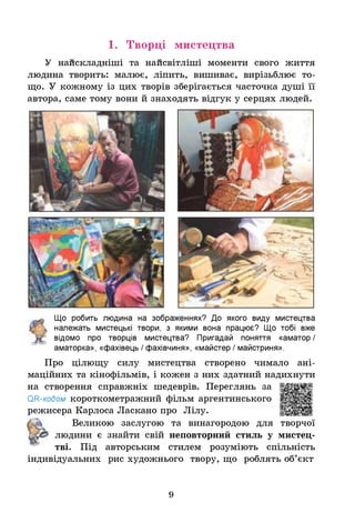 1. Творці мистецтва
У найскладніші та найсвітліші моменти свого життя
людина творить: малює, ліпить, вишиває, вирізьблює то­
що. У кожному із цих творів зберігається часточка душі її
автора, саме тому вони й знаходять відгук у серцях людей.
Щ
о робить людина на зображеннях? До якого виду мистецтва
належать мистецькі твори, з якими вона працює? Що тобі вже
відомо про творців мистецтва? Пригадай поняття «аматор /
аматорка», «фахівець / фахівчиня», «майстер / майстриня».
Про цілющу силу мистецтва створено чимало ані-
маційних та кінофільмів, і кожен з них здатний надихнути
на створення справжніх шедеврів. Переглянь за
ОН-кодом короткометражний фільм аргентинського
режисера Карлоса Ласкано про Лілу.
Великою заслугою та винагородою для творчої
людини є знайти свій неповторний стиль у мистец­
тві. Під авторським стилем розуміють спільність
індивідуальних рис художнього твору, що роблять об’єкт
9
 