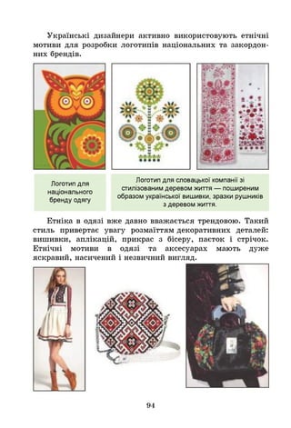 Українські дизайнери активно використовують етнічні
мотиви для розробки логотипів національних та закордон­
них брендів.
Логотип для
національного
бренду одягу
Логотип для словацької компанії зі
стилізованим деревом життя — поширеним
образом української вишивки, зразки рушників
з деревом життя.
Етніка в одязі вже давно вважається трендовою. Такий
стиль привертає увагу розмаїттям декоративних деталей:
вишивки, аплікацій, прикрас з бісеру, паєток і стрічок.
Етнічні мотиви в одязі та аксесуарах мають дуже
яскравий, насичений і незвичний вигляд.
94
 