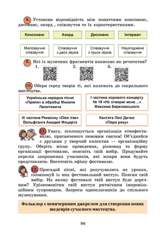 8. Установи відповідність між поняттями консонанс,
дисонанс, акорд , співзвуччя та їх характеристиками.
Консонанс Акорд Дисонанс Інтервал
Милозвучне
співзвуччя
Співзвуччя
з двох звуків
Співзвуччя
з трьох звуків
Неузгоджене
співзвуччя
>
. Які із музичних фрагментів написано як речитатив?
1 . 2 . і г і ї ^ ' ч в і ї і 3 •
© Обери серед творів ті, які належать до сакрального
мистецтва.
Українська народна пісня
«Пряля» в обробці Миколи
Леонтовича
Ічастина хорового концерту
№ 18 «Нє отвержі мєнє...»
Максима Березовського
ІІІ частина Реквієму «йіез ігае» Кантата Лесі Дичко
Вольфганга Амадея Моцарта «Пори року»
Увага, оголошується організація етнофести-
валю, присвяченого зимовим святам! Об’єднайся
з друзями у творчий колектив — організаційну
групу. Оберіть місце проведення, різновид та форму
організації фестивалю, поясніть свій вибір. Продумайте
перелік запрошених учасників, які жанри вони будуть
представляти. Виготовіть афішу фестивалю.
Пригадай пісні, які розучувались на уроках,
Г
' скомпонуй із них фестивальний виступ. Поясни свій
вибір. На якому фестивалі твій виступ буде дореч­
ним? Урізноманітни свій виступ ритмічним імпровіза­
ційним супроводом. Запроси однокласників до спільного
музикування.
Фольклор є невичерпним джерелом для створення нових
шедеврів сучасного мистецтва.
98
 