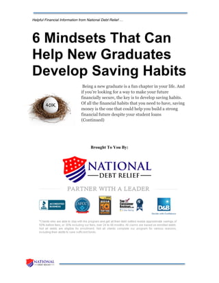 Helpful Financial Information from National Debt Relief …
6 Mindsets That Can
Help New Graduates
Develop Saving Habits
Being a new graduate is a fun chapter in your life. And
if you’re looking for a way to make your future
financially secure, the key is to develop saving habits.
Of all the financial habits that you need to have, saving
money is the one that could help you build a strong
financial future despite your student loans
(Continued)
Brought To You By:
 