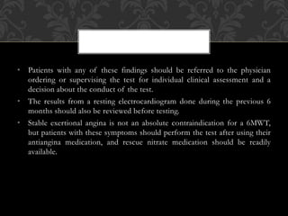 • Patients with any of these findings should be referred to the physician
ordering or supervising the test for individual clinical assessment and a
decision about the conduct of the test.
• The results from a resting electrocardiogram done during the previous 6
months should also be reviewed before testing.
• Stable exertional angina is not an absolute contraindication for a 6MWT,
but patients with these symptoms should perform the test after using their
antiangina medication, and rescue nitrate medication should be readily
available.
 