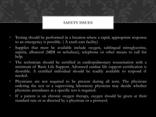 • Testing should be performed in a location where a rapid, appropriate response
to an emergency is possible. ( A crash cart facility)
• Supplies that must be available include oxygen, sublingual nitroglycerine,
aspirin, albuterol (MDI or nebulizer), telephone or other means to call for
help.
• The technician should be certified in cardiopulmonary resuscitation with a
minimum of Basic Life Support. Advanced cardiac life support certification is
desirable. A certified individual should be readily available to respond if
needed.
• Physicians are not required to be present during all tests. The physician
ordering the test or a supervising laboratory physician may decide whether
physician attendance at a specific test is required.
• If a patient is on chronic oxygen therapy, oxygen should be given at their
standard rate or as directed by a physician or a protocol.
SAFETY ISSUES
 