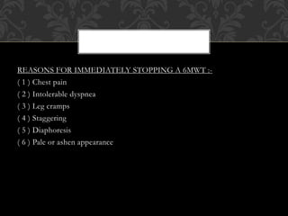 REASONS FOR IMMEDIATELY STOPPING A 6MWT :-
( 1 ) Chest pain
( 2 ) Intolerable dyspnea
( 3 ) Leg cramps
( 4 ) Staggering
( 5 ) Diaphoresis
( 6 ) Pale or ashen appearance
 