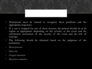 • Technicians must be trained to recognize these problems and the
appropriate responses.
• If a test is stopped for any of these reasons, the patient should sit or lie
supine as appropriate depending on the severity or the event and the
technician’s assessment of the severity of the event and the risk of
syncope.
• The following should be obtained based on the judgment of the
technician:
• Blood pressure
• Pulse rate
• Oxygen saturation
• Physician evaluation.
 