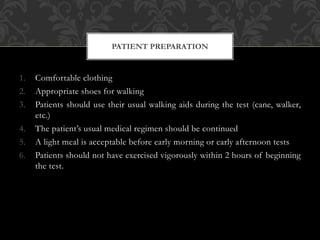 1. Comfortable clothing
2. Appropriate shoes for walking
3. Patients should use their usual walking aids during the test (cane, walker,
etc.)
4. The patient’s usual medical regimen should be continued
5. A light meal is acceptable before early morning or early afternoon tests
6. Patients should not have exercised vigorously within 2 hours of beginning
the test.
PATIENT PREPARATION
 