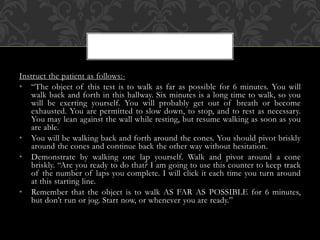 Instruct the patient as follows:-
• “The object of this test is to walk as far as possible for 6 minutes. You will
walk back and forth in this hallway. Six minutes is a long time to walk, so you
will be exerting yourself. You will probably get out of breath or become
exhausted. You are permitted to slow down, to stop, and to rest as necessary.
You may lean against the wall while resting, but resume walking as soon as you
are able.
• You will be walking back and forth around the cones. You should pivot briskly
around the cones and continue back the other way without hesitation.
• Demonstrate by walking one lap yourself. Walk and pivot around a cone
briskly. “Are you ready to do that? I am going to use this counter to keep track
of the number of laps you complete. I will click it each time you turn around
at this starting line.
• Remember that the object is to walk AS FAR AS POSSIBLE for 6 minutes,
but don’t run or jog. Start now, or whenever you are ready.”
 