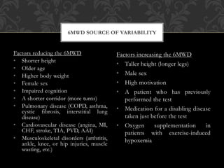 Factors reducing the 6MWD
• Shorter height
• Older age
• Higher body weight
• Female sex
• Impaired cognition
• A shorter corridor (more turns)
• Pulmonary disease (COPD, asthma,
cystic fibrosis, interstitial lung
disease)
• Cardiovascular disease (angina, MI,
CHF, stroke, TIA, PVD, AAI)
• Musculoskeletal disorders (arthritis,
ankle, knee, or hip injuries, muscle
wasting, etc.)
Factors increasing the 6MWD
• Taller height (longer legs)
• Male sex
• High motivation
• A patient who has previously
performed the test
• Medication for a disabling disease
taken just before the test
• Oxygen supplementation in
patients with exercise-induced
hypoxemia
6MWD SOURCE OF VARIABILITY
 