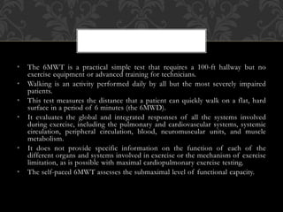 • The 6MWT is a practical simple test that requires a 100-ft hallway but no
exercise equipment or advanced training for technicians.
• Walking is an activity performed daily by all but the most severely impaired
patients.
• This test measures the distance that a patient can quickly walk on a flat, hard
surface in a period of 6 minutes (the 6MWD).
• It evaluates the global and integrated responses of all the systems involved
during exercise, including the pulmonary and cardiovascular systems, systemic
circulation, peripheral circulation, blood, neuromuscular units, and muscle
metabolism.
• It does not provide specific information on the function of each of the
different organs and systems involved in exercise or the mechanism of exercise
limitation, as is possible with maximal cardiopulmonary exercise testing.
• The self-paced 6MWT assesses the submaximal level of functional capacity.
 