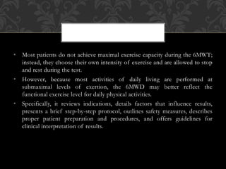 • Most patients do not achieve maximal exercise capacity during the 6MWT;
instead, they choose their own intensity of exercise and are allowed to stop
and rest during the test.
• However, because most activities of daily living are performed at
submaximal levels of exertion, the 6MWD may better reflect the
functional exercise level for daily physical activities.
• Specifically, it reviews indications, details factors that influence results,
presents a brief step-by-step protocol, outlines safety measures, describes
proper patient preparation and procedures, and offers guidelines for
clinical interpretation of results.
 