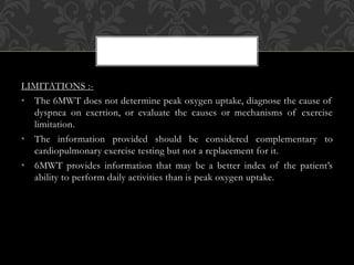 LIMITATIONS :-
• The 6MWT does not determine peak oxygen uptake, diagnose the cause of
dyspnea on exertion, or evaluate the causes or mechanisms of exercise
limitation.
• The information provided should be considered complementary to
cardiopulmonary exercise testing but not a replacement for it.
• 6MWT provides information that may be a better index of the patient’s
ability to perform daily activities than is peak oxygen uptake.
 